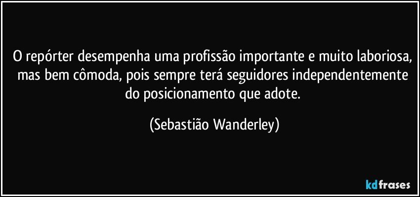 O repórter desempenha uma profissão importante e muito laboriosa, mas bem cômoda, pois sempre terá seguidores independentemente do posicionamento que adote. (Sebastião Wanderley)