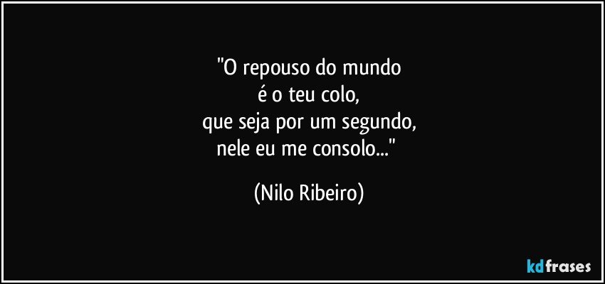 "O repouso do mundo
é o teu colo,
que seja por um segundo,
nele eu me consolo..." (Nilo Ribeiro)