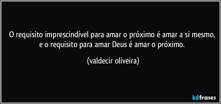 O requisito imprescindível para amar o próximo é amar a si mesmo, e o requisito para amar Deus é amar o próximo. (valdecir oliveira)