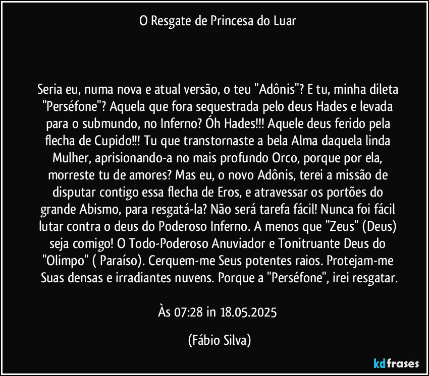 O Resgate de Princesa do Luar 



Seria eu, numa nova e atual versão, o teu "Adônis"? E tu, minha dileta "Perséfone"? Aquela que fora sequestrada  pelo deus Hades e levada para o submundo, no Inferno? Óh Hades!!! Aquele deus ferido pela flecha de Cupido!!! Tu que transtornaste  a bela  Alma daquela linda Mulher, aprisionando-a no mais profundo Orco, porque por ela,  morreste tu de amores? Mas eu, o novo Adônis, terei a missão de disputar contigo essa flecha de Eros, e atravessar os portões do grande Abismo, para resgatá-la? Não será tarefa fácil! Nunca foi fácil lutar contra o deus do Poderoso Inferno. A menos que "Zeus" (Deus) seja comigo! O Todo-Poderoso Anuviador e Tonitruante Deus do "Olimpo" ( Paraíso). Cerquem-me Seus potentes raios. Protejam-me  Suas densas e irradiantes nuvens. Porque a "Perséfone", irei resgatar.

Às 07:28 in 18.05.2025 (Fábio Silva)