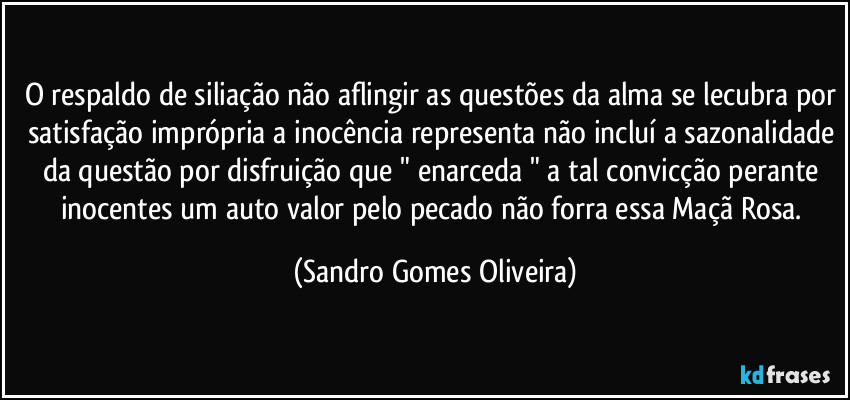 O respaldo de siliação não aflingir as questões da alma se lecubra por satisfação imprópria a inocência representa não incluí a sazonalidade da questão por disfruição que " enarceda " a tal convicção perante inocentes um auto valor pelo pecado não forra essa Maçã Rosa. (Sandro Gomes Oliveira)