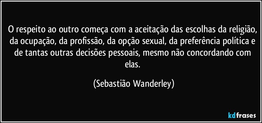 O respeito ao outro começa com a aceitação das escolhas da religião, da ocupação, da profissão, da opção sexual, da preferência política e de tantas outras decisões pessoais, mesmo não concordando com elas. (Sebastião Wanderley)