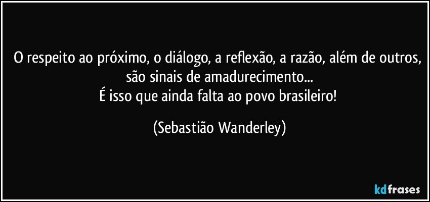 O respeito ao próximo, o diálogo, a reflexão, a razão, além de outros, são sinais de amadurecimento...
É isso que ainda falta ao povo brasileiro! (Sebastião Wanderley)