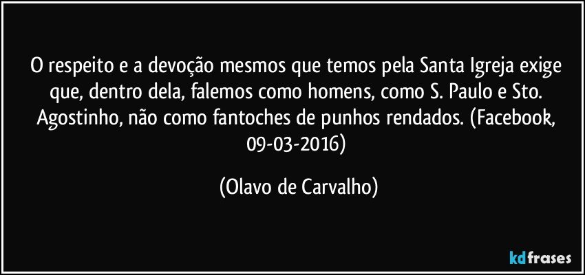 O respeito e a devoção mesmos que temos pela Santa Igreja exige que, dentro dela, falemos como homens, como S. Paulo e Sto. Agostinho, não como fantoches de punhos rendados. (Facebook, 09-03-2016) (Olavo de Carvalho)