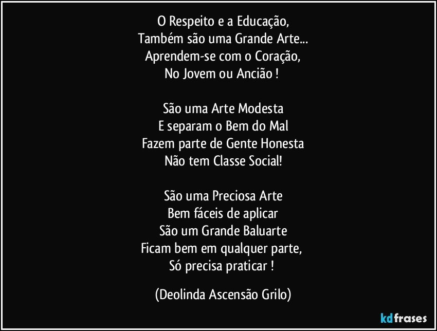 O Respeito e a Educação,
Também são uma Grande Arte...
Aprendem-se com o Coração,
No Jovem ou Ancião ! 

São uma Arte Modesta
E separam o Bem do Mal
Fazem parte de Gente Honesta
Não tem Classe Social!

São uma Preciosa Arte
Bem fáceis de aplicar
São um Grande Baluarte
Ficam bem em qualquer parte, 
Só precisa praticar ! (Deolinda Ascensão Grilo)