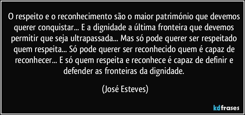 O respeito e o reconhecimento são o maior património que devemos querer conquistar... E a dignidade a última fronteira que devemos permitir que seja ultrapassada... Mas só pode querer ser respeitado quem respeita... Só pode querer ser reconhecido quem é capaz de reconhecer... E só quem respeita e reconhece é capaz de definir e defender as fronteiras da dignidade. (José Esteves)