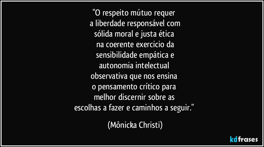 "O respeito mútuo requer 
a liberdade responsável com
sólida moral e justa ética 
na coerente  exercicio da
 sensibilidade empática e 
autonomia intelectual 
observativa que nos ensina 
o pensamento crítico para 
melhor  discernir sobre as 
escolhas a fazer e caminhos a seguir." (Mônicka Christi)