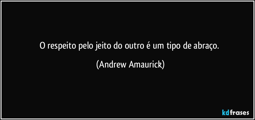 O respeito  pelo jeito do outro é um tipo de abraço. (Andrew Amaurick)