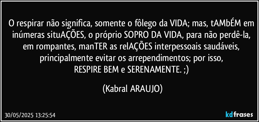 O respirar não significa, somente o fôlego da VIDA; mas, tAMbÉM em inúmeras situAÇÕES, o próprio SOPRO DA VIDA, para não perdê-la, em rompantes, manTER as relAÇÕES interpessoais saudáveis, principalmente evitar os arrependimentos; por isso, 
RESPIRE BEM e SERENAMENTE. ;) (KABRAL ARAUJO)