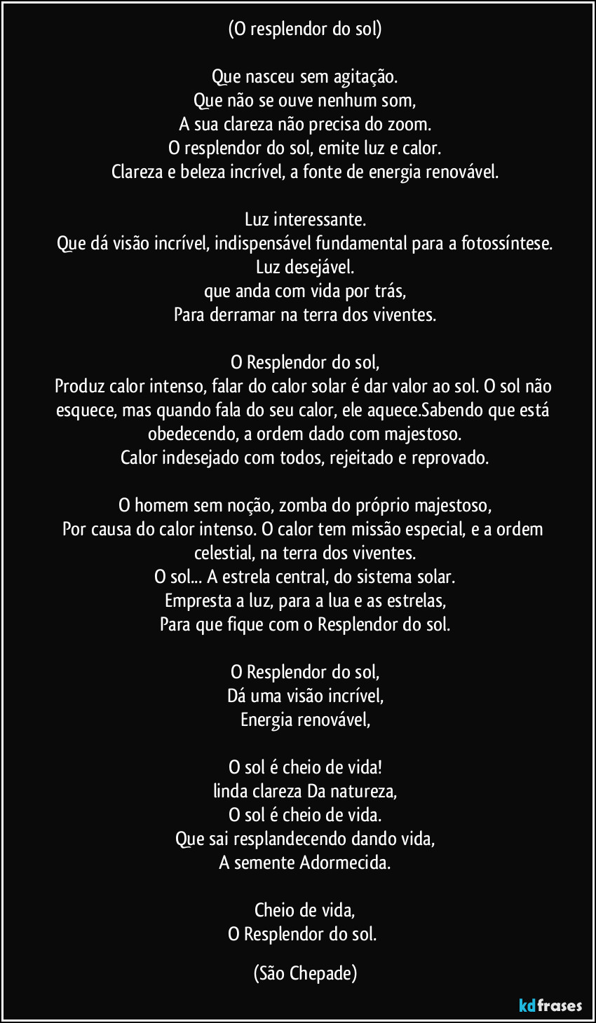 (O resplendor do sol)

Que nasceu sem agitação.
Que não se ouve nenhum som,
A sua clareza não precisa do zoom.
O resplendor do sol, emite luz e calor.
Clareza e beleza incrível, a fonte de energia renovável.

Luz interessante.
Que dá visão incrível, indispensável fundamental para a fotossíntese.
Luz desejável.
que anda com vida por trás,
Para derramar na terra dos viventes.

O Resplendor do sol,
Produz calor intenso, falar do calor solar é dar valor ao sol. O sol não esquece, mas quando fala do seu calor, ele aquece.Sabendo que está obedecendo, a ordem dado com majestoso.
Calor indesejado com todos, rejeitado e reprovado.

O homem sem noção, zomba do próprio majestoso,
Por causa do calor intenso. O calor tem missão especial, e a ordem celestial, na terra dos viventes.
O sol... A estrela central, do sistema solar.
Empresta a luz, para a lua e as estrelas,
Para que fique com o Resplendor do sol.

O Resplendor do sol,
Dá uma visão incrível,
Energia renovável,

O sol é cheio de vida!
linda clareza Da natureza,
O sol é cheio de vida.
Que sai resplandecendo dando vida,
A semente Adormecida.

Cheio de vida,
O Resplendor do sol. (São Chepade)