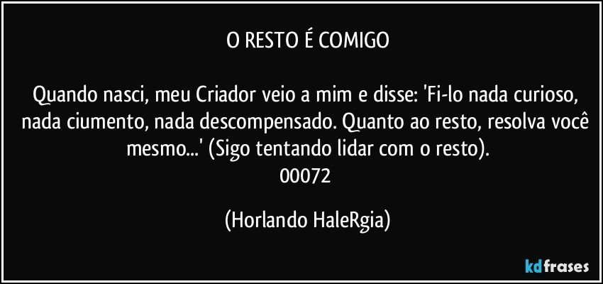 O RESTO É COMIGO

Quando nasci, meu Criador veio a mim e disse: 'Fi-lo nada curioso, nada ciumento, nada descompensado. Quanto ao resto, resolva você mesmo...' (Sigo tentando lidar com o resto).
00072 (Horlando HaleRgia)