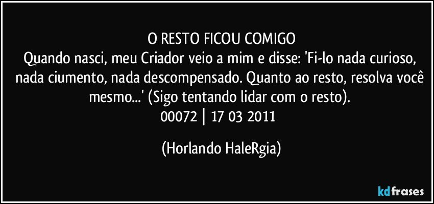 O RESTO FICOU COMIGO
Quando nasci, meu Criador veio a mim e disse: 'Fi-lo nada curioso, nada ciumento, nada descompensado. Quanto ao resto, resolva você mesmo...' (Sigo tentando lidar com o resto). 
00072 | 17/03/2011  (Horlando HaleRgia)