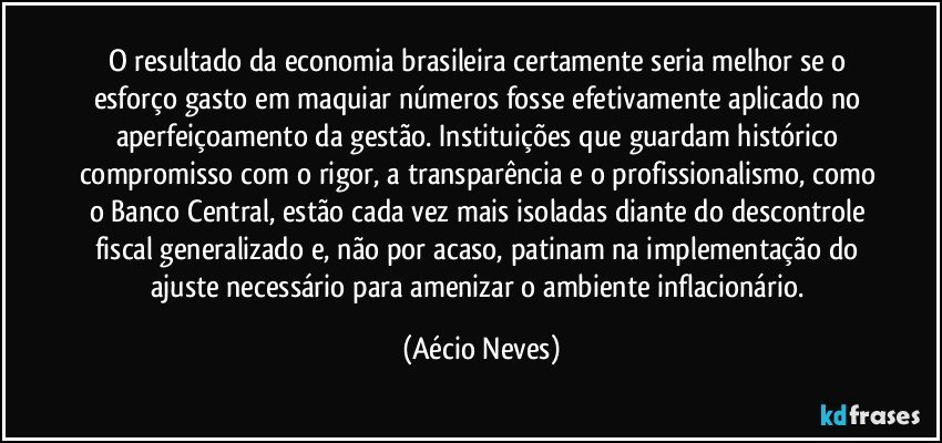 O resultado da economia brasileira certamente seria melhor se o esforço gasto em maquiar números fosse efetivamente aplicado no aperfeiçoamento da gestão. Instituições que guardam histórico compromisso com o rigor, a transparência e o profissionalismo, como o Banco Central, estão cada vez mais isoladas diante do descontrole fiscal generalizado e, não por acaso, patinam na implementação do ajuste necessário para amenizar o ambiente inflacionário. (Aécio Neves)