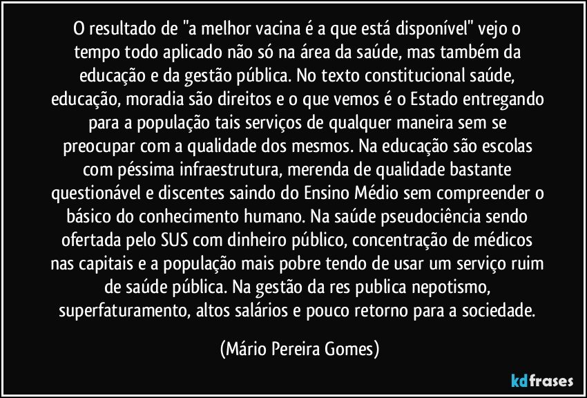 O resultado de "a melhor vacina é a que está disponível" vejo o tempo todo aplicado não só na área da saúde, mas também da educação e da gestão pública. No texto constitucional saúde, educação, moradia são direitos e o que vemos é o Estado entregando para a população tais serviços de qualquer maneira sem se preocupar com a qualidade dos mesmos. Na educação são escolas com péssima infraestrutura, merenda de qualidade bastante questionável e discentes saindo do Ensino Médio sem compreender o básico do conhecimento humano. Na saúde pseudociência sendo ofertada pelo SUS com dinheiro público, concentração de médicos nas capitais e a população mais pobre tendo de usar um serviço ruim de saúde pública. Na gestão da res publica nepotismo, superfaturamento, altos salários e pouco retorno para a sociedade. (Mário Pereira Gomes)