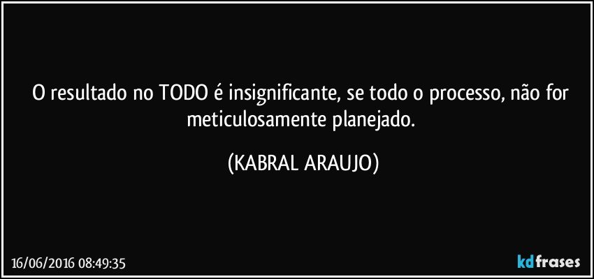 O resultado no TODO é insignificante, se todo o processo, não for meticulosamente planejado. (KABRAL ARAUJO)