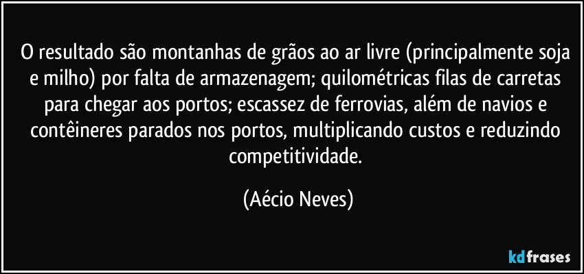 O resultado são montanhas de grãos ao ar livre (principalmente soja e milho) por falta de armazenagem; quilométricas filas de carretas para chegar aos portos; escassez de ferrovias, além de navios e contêineres parados nos portos, multiplicando custos e reduzindo competitividade. (Aécio Neves)