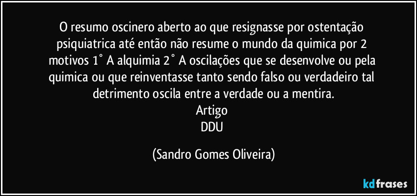 O resumo oscinero aberto ao que resignasse por ostentação psiquiatrica até então não resume o mundo da quimica por 2 motivos 1° A alquimia 2° A oscilações que se desenvolve ou pela quimica ou que reinventasse tanto sendo falso ou verdadeiro tal detrimento oscila entre a verdade ou a mentira.
Artigo 
DDU (Sandro Gomes Oliveira)