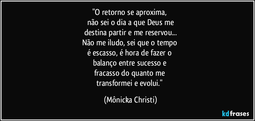 "O retorno se aproxima, 
não sei o dia a que Deus me
destina partir e me reservou...
Não me iludo, sei que o tempo 
é escasso, é hora de fazer o 
balanço entre sucesso e 
fracasso do quanto me 
transformei e evolui." (Mônicka Christi)