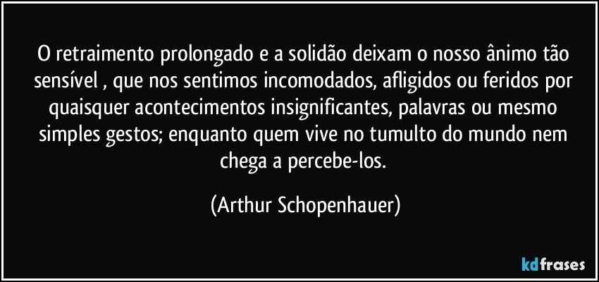 O retraimento prolongado  e a solidão deixam o nosso ânimo tão sensível , que nos sentimos incomodados, afligidos ou feridos por quaisquer acontecimentos insignificantes, palavras ou mesmo simples gestos; enquanto quem vive no tumulto do mundo nem chega a percebe-los. (Arthur Schopenhauer)