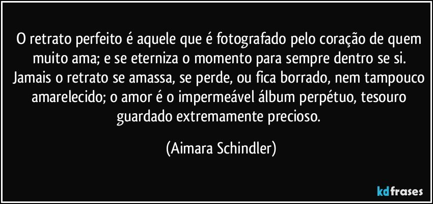 O retrato perfeito é aquele que é fotografado pelo coração de quem muito ama; e se eterniza o momento para sempre dentro se si. Jamais o retrato se amassa, se perde, ou fica borrado, nem tampouco amarelecido; o amor é o impermeável álbum perpétuo, tesouro guardado extremamente precioso. (Aimara Schindler)