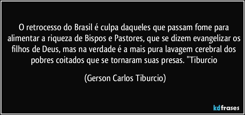 O retrocesso do Brasil é culpa daqueles que passam fome para alimentar a riqueza de Bispos e Pastores, que se dizem evangelizar os filhos de Deus, mas na verdade é a mais pura lavagem cerebral dos pobres coitados que se tornaram suas presas.  "Tiburcio (Gerson Carlos Tiburcio)