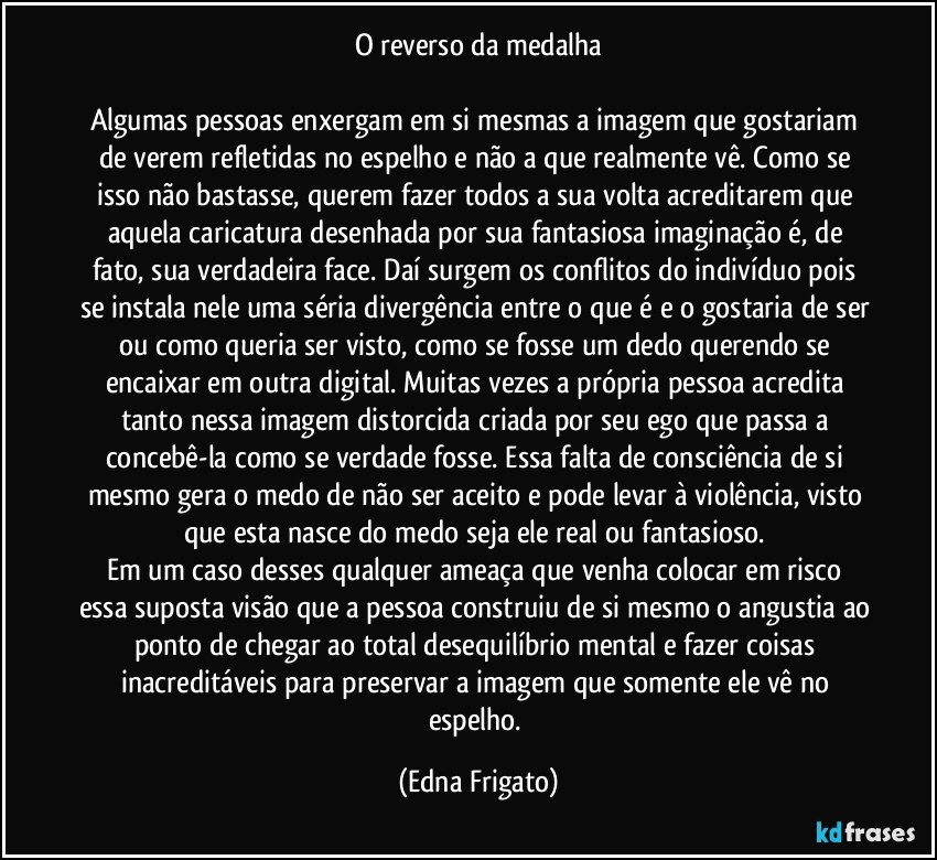 O reverso da medalha

Algumas pessoas enxergam em si mesmas a imagem que gostariam de verem refletidas no espelho e não a que realmente vê. Como se isso não bastasse, querem fazer todos a sua volta acreditarem que aquela caricatura desenhada por sua fantasiosa imaginação é, de fato, sua verdadeira face. Daí surgem os conflitos do indivíduo pois se instala nele uma séria divergência entre o que é e o gostaria de ser ou como queria ser visto, como se fosse um dedo querendo se encaixar em outra digital. Muitas vezes a própria pessoa acredita tanto nessa imagem distorcida criada por seu ego que passa a concebê-la como se verdade fosse. Essa falta de consciência de si mesmo gera o medo de não ser aceito e pode levar à violência, visto que esta nasce do medo seja ele real ou fantasioso. 
Em um caso desses qualquer ameaça que venha colocar em risco essa suposta visão que a pessoa construiu de si mesmo o angustia ao ponto de chegar ao total desequilíbrio mental e fazer coisas inacreditáveis para preservar a imagem que somente ele vê no espelho. (Edna Frigato)