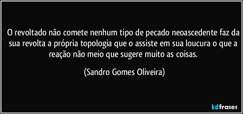 O revoltado não comete nenhum tipo de pecado neoascedente faz da sua revolta a própria topologia que o assiste em sua loucura o que a reação não meio que sugere muito as coisas. (Sandro Gomes Oliveira)