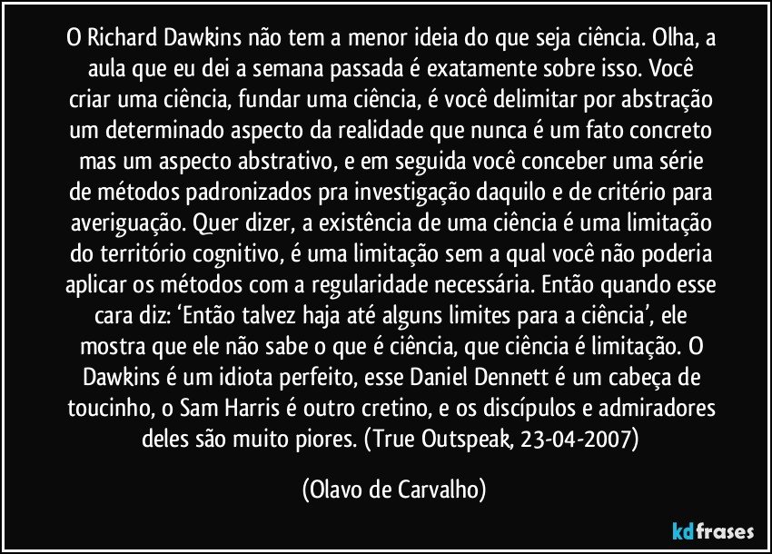 O Richard Dawkins não tem a menor ideia do que seja ciência. Olha, a aula que eu dei a semana passada é exatamente sobre isso. Você criar uma ciência, fundar uma ciência, é você delimitar por abstração um determinado aspecto da realidade que nunca é um fato concreto mas um aspecto abstrativo, e em seguida você conceber uma série de métodos padronizados pra investigação daquilo e de critério para averiguação. Quer dizer, a existência de uma ciência é uma limitação do território cognitivo, é uma limitação sem a qual você não poderia aplicar os métodos com a regularidade necessária. Então quando esse cara diz: ‘Então talvez haja até alguns limites para a ciência’, ele mostra que ele não sabe o que é ciência, que ciência é limitação. O Dawkins é um idiota perfeito, esse Daniel Dennett é um cabeça de toucinho, o Sam Harris é outro cretino, e os discípulos e admiradores deles são muito piores. (True Outspeak, 23-04-2007) (Olavo de Carvalho)