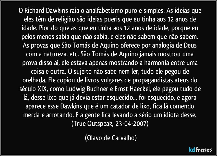 O Richard Dawkins raia o analfabetismo puro e simples. As ideias que eles têm de religião são ideias pueris que eu tinha aos 12 anos de idade. Pior do que as que eu tinha aos 12 anos de idade, porque eu pelos menos sabia que não sabia, e eles não sabem que não sabem. As provas que São Tomás de Aquino oferece por analogia de Deus com a natureza, etc. São Tomás de Aquino jamais mostrou uma prova disso aí, ele estava apenas mostrando a harmonia entre uma coisa e outra. O sujeito não sabe nem ler, tudo ele pegou de orelhada. Ele copiou de livros vulgares de propagandistas ateus do século XIX, como Ludwig Buchner e Ernst Haeckel, ele pegou tudo de lá, desse lixo que já devia estar esquecido... foi esquecido, e agora aparece esse Dawkins que é um catador de lixo, fica lá comendo merda e arrotando. E a gente fica levando a sério um idiota desse. (True Outspeak, 23-04-2007) (Olavo de Carvalho)