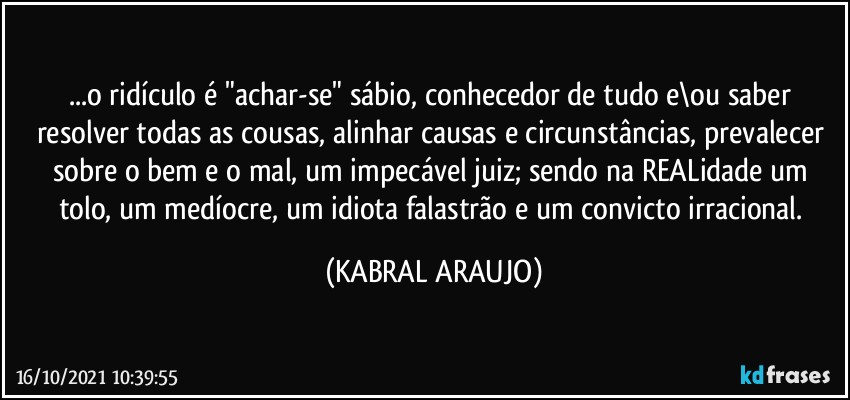 ...o ridículo é "achar-se" sábio, conhecedor de tudo e\ou saber resolver todas as cousas, alinhar causas e circunstâncias, prevalecer sobre o bem e o mal, um impecável juiz; sendo na REALidade um tolo, um medíocre, um idiota falastrão e um convicto irracional. (KABRAL ARAUJO)