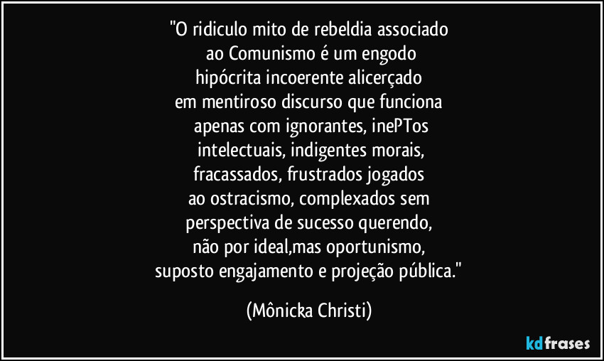 "O ridiculo mito de rebeldia associado
 ao Comunismo é um engodo
 hipócrita incoerente alicerçado 
em mentiroso discurso que funciona
 apenas com ignorantes, inePTos
 intelectuais, indigentes morais,
 fracassados, frustrados jogados 
ao ostracismo, complexados sem
 perspectiva de sucesso querendo, 
não por ideal,mas oportunismo,
 suposto engajamento e projeção pública." (Mônicka Christi)