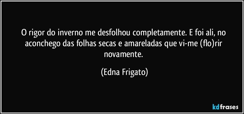 O rigor do inverno me desfolhou completamente.  E foi ali, no aconchego das folhas secas e amareladas que vi-me (flo)rir novamente. (Edna Frigato)