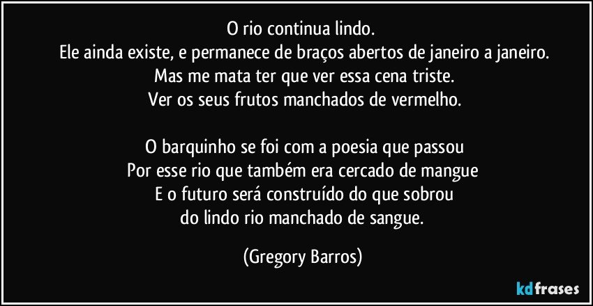 O rio continua lindo. 
 Ele ainda existe, e permanece de braços abertos de janeiro a janeiro.
 Mas me mata ter que ver essa cena triste.
 Ver os seus frutos manchados de vermelho.

 O barquinho se foi com a poesia que passou
 Por esse rio que também era cercado de mangue 
 E o futuro será construído do que sobrou
 do lindo rio manchado de sangue. (Gregory Barros)