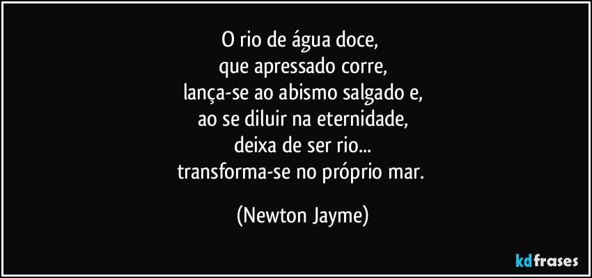 O rio de água doce, 
que apressado corre,
lança-se ao abismo salgado e,
ao se diluir na eternidade,
deixa de ser rio...
transforma-se no próprio mar. (Newton Jayme)