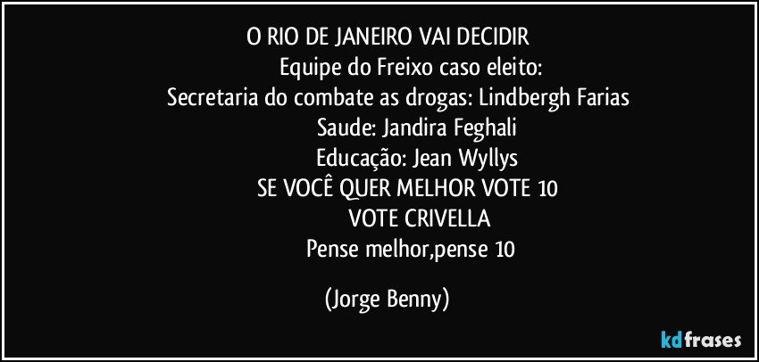 O RIO DE JANEIRO VAI DECIDIR
                                Equipe do Freixo caso eleito:
             Secretaria do combate as drogas: Lindbergh Farias
                                      Saude: Jandira Feghali
                                      Educação: Jean Wyllys
                         SE VOCÊ QUER MELHOR VOTE 10
                                         VOTE CRIVELLA
                                    Pense melhor,pense 10 (Jorge Benny)