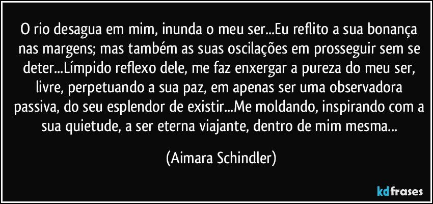 O rio desagua em mim, inunda o meu ser...Eu reflito a sua bonança nas margens; mas também as suas oscilações em prosseguir sem se deter...Límpido reflexo dele, me faz enxergar a pureza do meu ser, livre, perpetuando a sua paz, em apenas ser uma observadora passiva, do seu esplendor de existir...Me moldando, inspirando com a sua quietude, a ser eterna viajante, dentro de mim mesma... (Aimara Schindler)