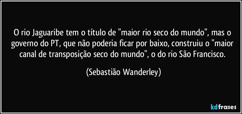 O rio Jaguaribe tem o título de "maior rio seco do mundo", mas o governo do PT, que não poderia ficar por baixo, construiu o "maior canal de transposição seco do mundo", o do rio São Francisco. (Sebastião Wanderley)