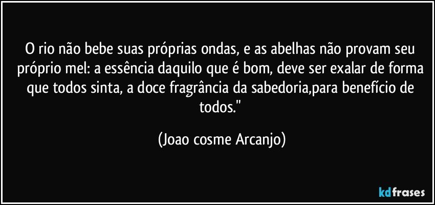 O rio não bebe suas próprias ondas, e as abelhas não provam seu próprio mel: a essência daquilo que é bom, deve ser exalar de forma que todos sinta, a doce fragrância da sabedoria,para benefício de todos." (Joao cosme Arcanjo)