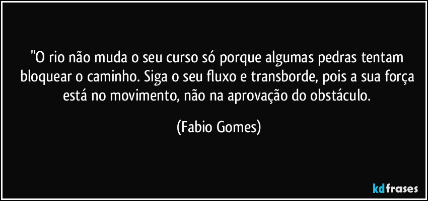 "O rio não muda o seu curso só porque algumas pedras tentam bloquear o caminho. Siga o seu fluxo e transborde, pois a sua força está no movimento, não na aprovação do obstáculo. (Fabio Gomes)