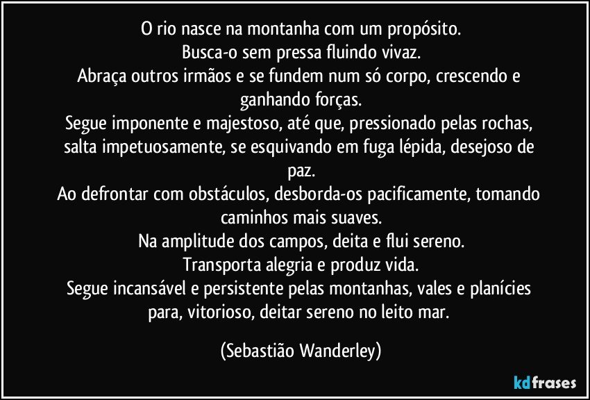 O rio nasce na montanha com um propósito.
Busca-o sem pressa fluindo vivaz.
Abraça outros irmãos e se fundem num só corpo, crescendo e ganhando forças.
Segue imponente e majestoso, até que, pressionado pelas rochas, salta impetuosamente, se esquivando em fuga lépida, desejoso de paz.
Ao defrontar com obstáculos, desborda-os pacificamente, tomando caminhos mais suaves.
Na amplitude dos campos, deita e flui sereno.
Transporta alegria e produz vida.
Segue incansável e persistente pelas montanhas, vales e planícies para, vitorioso, deitar sereno no leito mar. (Sebastião Wanderley)