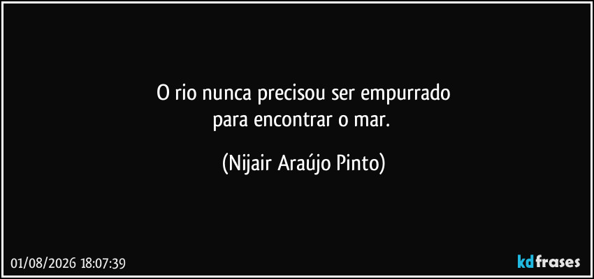 O rio nunca precisou ser empurrado
para encontrar o mar. (Nijair Araújo Pinto)