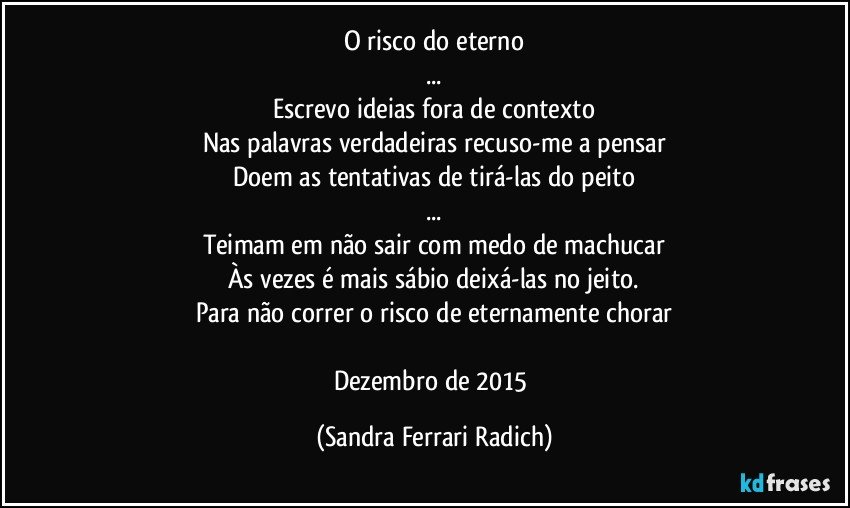 O risco do eterno
...
Escrevo ideias fora de contexto
Nas palavras verdadeiras recuso-me a pensar
Doem as tentativas de tirá-las do peito
...
Teimam em não sair com medo de machucar
Às vezes é mais sábio deixá-las no jeito.
Para não correr o risco de eternamente chorar

Dezembro de 2015 (Sandra Ferrari Radich)