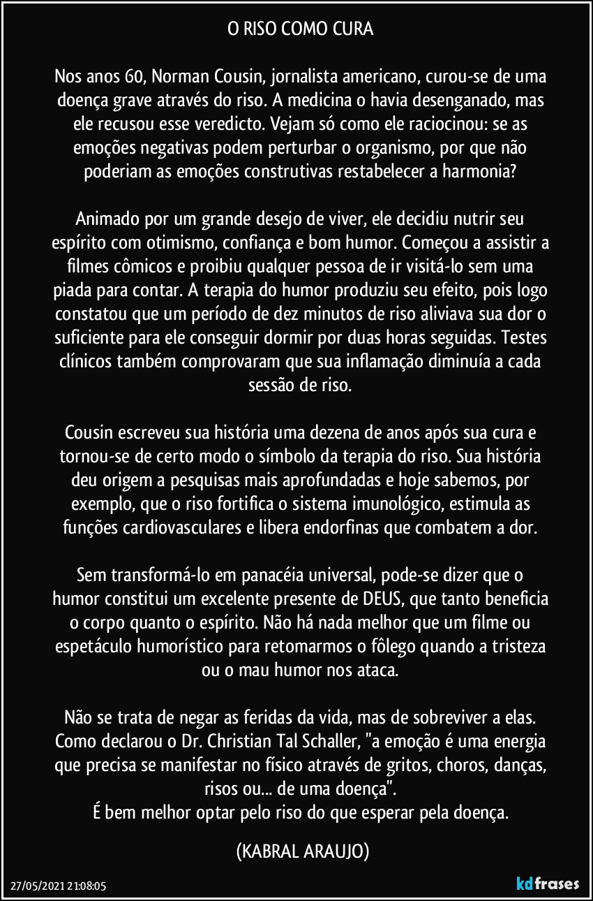 O RISO COMO CURA 

Nos anos 60, Norman Cousin, jornalista americano, curou-se de uma doença grave através do riso. A medicina o havia desenganado, mas ele recusou esse veredicto. Vejam só como ele raciocinou: se as emoções negativas podem perturbar o organismo, por que não poderiam as emoções construtivas restabelecer a harmonia? 

Animado por um grande desejo de viver, ele decidiu nutrir seu espírito com otimismo, confiança e bom humor. Começou a assistir a filmes cômicos e proibiu qualquer pessoa de ir visitá-lo sem uma piada para contar. A terapia do humor produziu seu efeito, pois logo constatou que um período de dez minutos de riso aliviava sua dor o suficiente para ele conseguir dormir por duas horas seguidas. Testes clínicos também comprovaram que sua inflamação diminuía a cada sessão de riso. 

Cousin escreveu sua história uma dezena de anos após sua cura e tornou-se de certo modo o símbolo da terapia do riso. Sua história deu origem a pesquisas mais aprofundadas e hoje sabemos, por exemplo, que o riso fortifica o sistema imunológico, estimula as funções cardiovasculares e libera endorfinas que combatem a dor. 

Sem transformá-lo em panacéia universal, pode-se dizer que o humor constitui um excelente presente de DEUS, que tanto beneficia o corpo quanto o espírito. Não há nada melhor que um filme ou espetáculo humorístico para retomarmos o fôlego quando a tristeza ou o mau humor nos ataca. 

Não se trata de negar as feridas da vida, mas de sobreviver a elas. Como declarou o Dr. Christian Tal Schaller, "a emoção é uma energia que precisa se manifestar no físico através de gritos, choros, danças, risos ou... de uma doença". 
É bem melhor optar pelo riso do que esperar pela doença. (KABRAL ARAUJO)