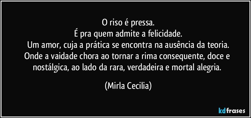 O riso é pressa.
É pra quem admite a felicidade.
Um amor, cuja a prática se encontra na ausência da teoria.
Onde a vaidade chora ao tornar a rima consequente, doce e nostálgica, ao lado da rara, verdadeira e mortal alegria. (Mirla Cecilia)