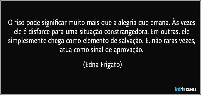 O riso pode significar muito mais que a alegria que emana. Às vezes ele é disfarce para uma situação constrangedora. Em outras, ele simplesmente chega como elemento de salvação. E, não raras vezes, atua como sinal de aprovação. (Edna Frigato)