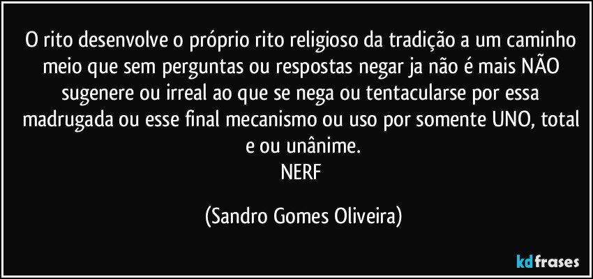 O rito desenvolve o próprio rito religioso da tradição a um caminho meio que sem perguntas ou respostas negar ja não é mais NÃO sugenere ou irreal ao que se nega ou tentacularse por essa madrugada ou esse final mecanismo ou uso por somente UNO, total e ou unânime.
NERF (Sandro Gomes Oliveira)