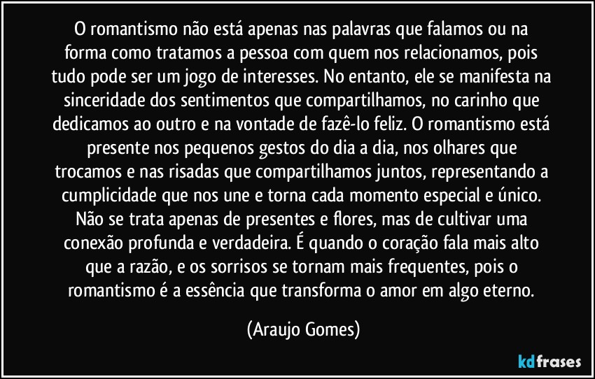 O romantismo não está apenas nas palavras que falamos ou na forma como tratamos a pessoa com quem nos relacionamos, pois tudo pode ser um jogo de interesses. No entanto, ele se manifesta na sinceridade dos sentimentos que compartilhamos, no carinho que dedicamos ao outro e na vontade de fazê-lo feliz. O romantismo está presente nos pequenos gestos do dia a dia, nos olhares que trocamos e nas risadas que compartilhamos juntos, representando a cumplicidade que nos une e torna cada momento especial e único. Não se trata apenas de presentes e flores, mas de cultivar uma conexão profunda e verdadeira. É quando o coração fala mais alto que a razão, e os sorrisos se tornam mais frequentes, pois o romantismo é a essência que transforma o amor em algo eterno. (Araujo Gomes)