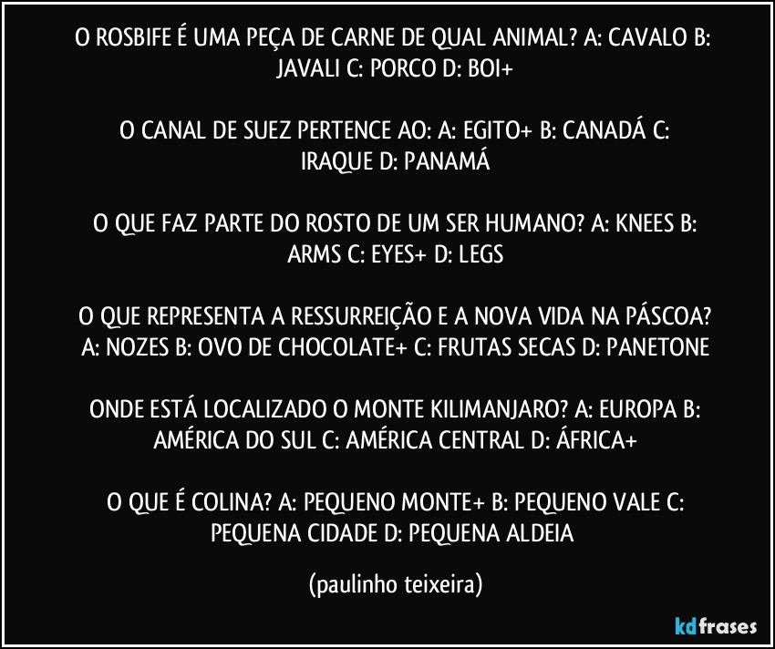 O ROSBIFE É UMA PEÇA DE CARNE DE QUAL ANIMAL?  A: CAVALO  B: JAVALI  C: PORCO  D: BOI+

 O CANAL DE SUEZ PERTENCE AO:  A: EGITO+  B: CANADÁ  C: IRAQUE  D: PANAMÁ

 O QUE FAZ PARTE DO ROSTO DE UM SER HUMANO?  A: KNEES  B: ARMS  C: EYES+  D: LEGS

 O QUE REPRESENTA A RESSURREIÇÃO E A NOVA VIDA NA PÁSCOA?  A: NOZES  B: OVO DE CHOCOLATE+  C: FRUTAS SECAS  D: PANETONE

 ONDE ESTÁ LOCALIZADO  O MONTE KILIMANJARO?  A: EUROPA  B: AMÉRICA DO SUL  C: AMÉRICA CENTRAL  D: ÁFRICA+

 O QUE É COLINA?  A: PEQUENO MONTE+  B: PEQUENO VALE  C: PEQUENA CIDADE  D: PEQUENA ALDEIA (paulinho teixeira)