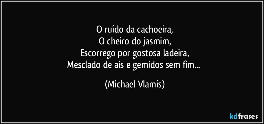 O ruído da cachoeira,
O cheiro do jasmim,
Escorrego por gostosa ladeira,
Mesclado de ais e gemidos sem fim... (Michael Vlamis)