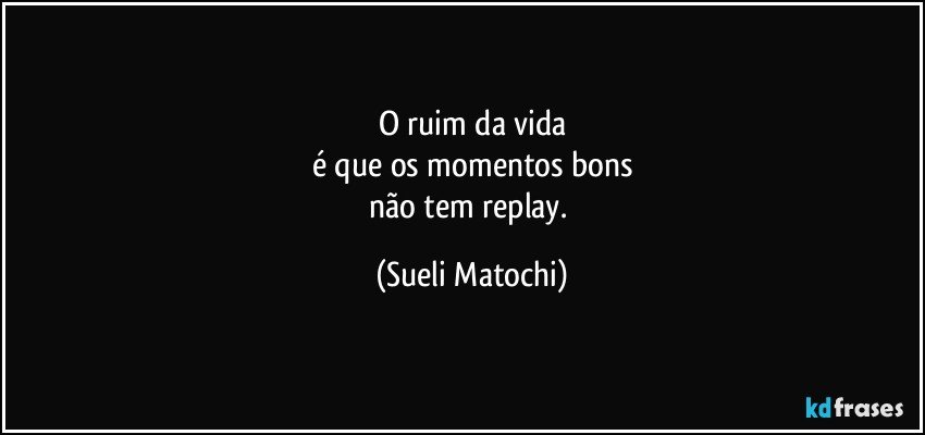 O ruim da vida
é que os momentos bons
não tem replay. (Sueli Matochi)